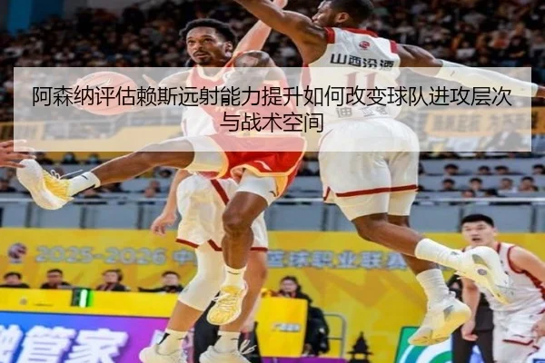 阿森纳评估赖斯远射能力提升如何改变球队进攻层次与战术空间