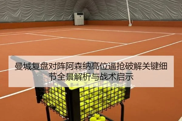 曼城复盘对阵阿森纳高位逼抢破解关键细节全景解析与战术启示