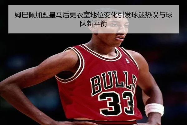姆巴佩加盟皇马后更衣室地位变化引发球迷热议与球队新平衡